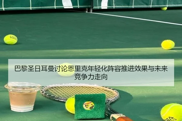 巴黎圣日耳曼讨论恩里克年轻化阵容推进效果与未来竞争力走向